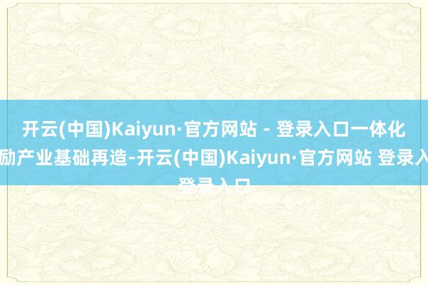 开云(中国)Kaiyun·官方网站 - 登录入口一体化鼓励产业基础再造-开云(中国)Kaiyun·官方网站 登录入口