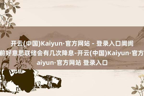 开云(中国)Kaiyun·官方网站 - 登录入口阛阓仍然预期年底前好意思联储会有几次降息-开云(中国)Kaiyun·官方网站 登录入口