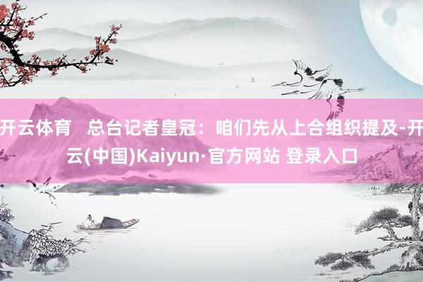 开云体育   总台记者皇冠：咱们先从上合组织提及-开云(中国)Kaiyun·官方网站 登录入口
