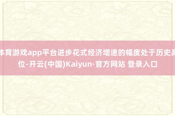 体育游戏app平台进步花式经济增速的幅度处于历史高位-开云(中国)Kaiyun·官方网站 登录入口