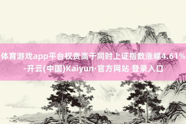体育游戏app平台权贵高于同时上证指数涨幅4.61%-开云(中国)Kaiyun·官方网站 登录入口