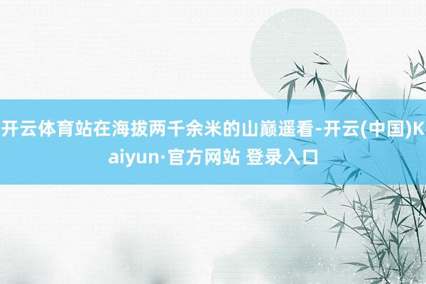 开云体育站在海拔两千余米的山巅遥看-开云(中国)Kaiyun·官方网站 登录入口