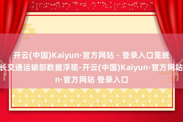 开云(中国)Kaiyun·官方网站 - 登录入口　　笼统量稳步增长　　交通运输部数据浮现-开云(中国)Kaiyun·官方网站 登录入口