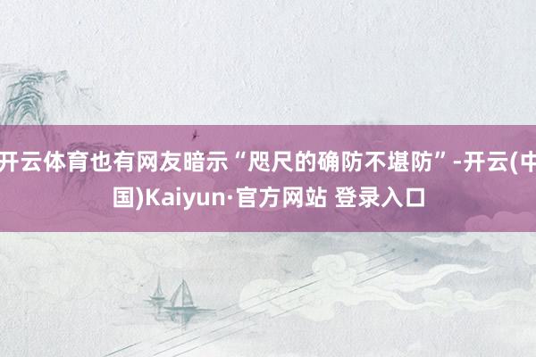 开云体育也有网友暗示“咫尺的确防不堪防”-开云(中国)Kaiyun·官方网站 登录入口