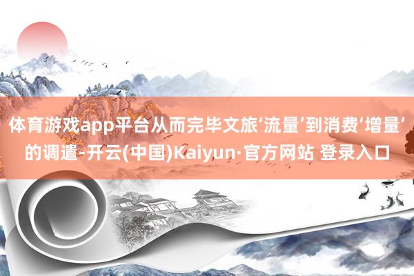 体育游戏app平台从而完毕文旅‘流量’到消费‘增量’的调遣-开云(中国)Kaiyun·官方网站 登录入口