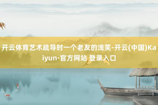 开云体育艺术疏导时一个老友的浅笑-开云(中国)Kaiyun·官方网站 登录入口