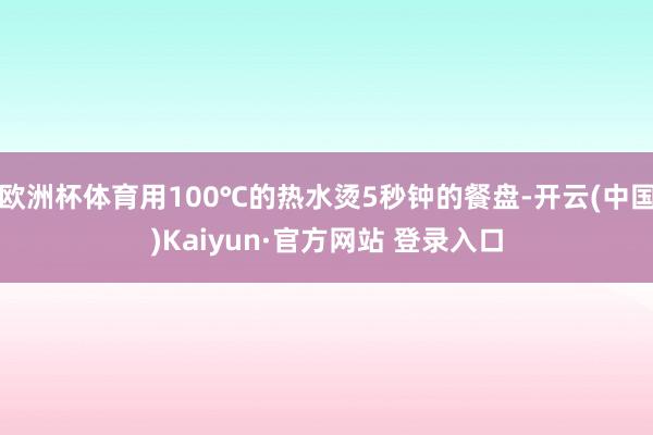 欧洲杯体育用100℃的热水烫5秒钟的餐盘-开云(中国)Kaiyun·官方网站 登录入口