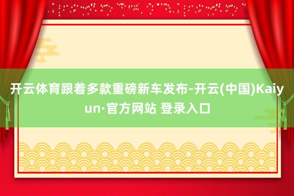 开云体育跟着多款重磅新车发布-开云(中国)Kaiyun·官方网站 登录入口