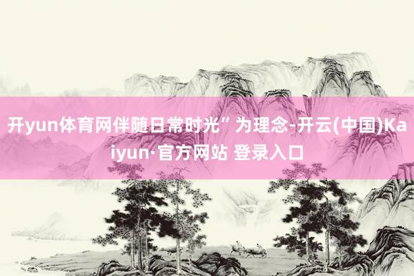 开yun体育网伴随日常时光”为理念-开云(中国)Kaiyun·官方网站 登录入口