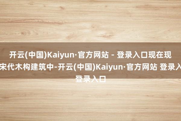 开云(中国)Kaiyun·官方网站 - 登录入口现在现有宋代木构建筑中-开云(中国)Kaiyun·官方网站 登录入口