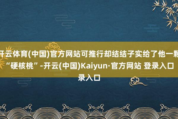 开云体育(中国)官方网站可推行却结结子实给了他一颗“硬核桃”-开云(中国)Kaiyun·官方网站 登录入口
