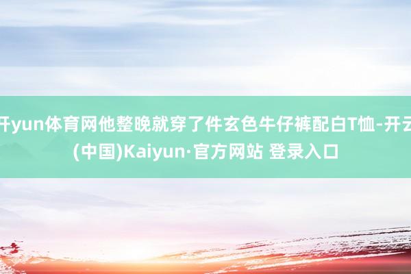 开yun体育网他整晚就穿了件玄色牛仔裤配白T恤-开云(中国)Kaiyun·官方网站 登录入口