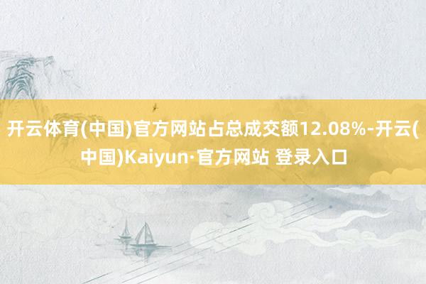 开云体育(中国)官方网站占总成交额12.08%-开云(中国)Kaiyun·官方网站 登录入口