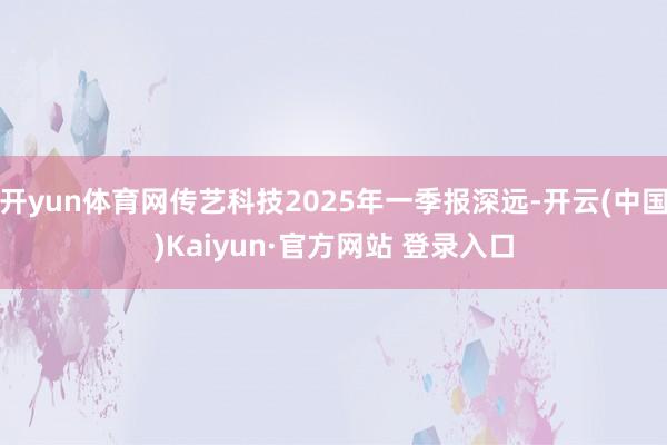 开yun体育网传艺科技2025年一季报深远-开云(中国)Kaiyun·官方网站 登录入口
