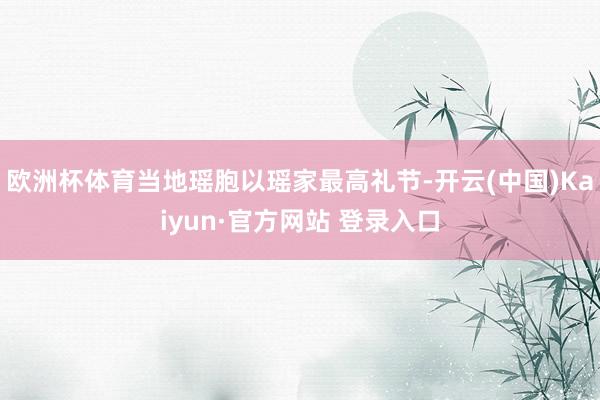 欧洲杯体育当地瑶胞以瑶家最高礼节-开云(中国)Kaiyun·官方网站 登录入口