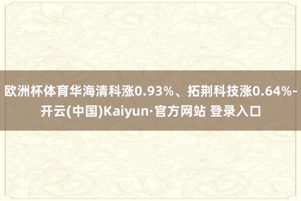 欧洲杯体育华海清科涨0.93%、拓荆科技涨0.64%-开云(中国)Kaiyun·官方网站 登录入口