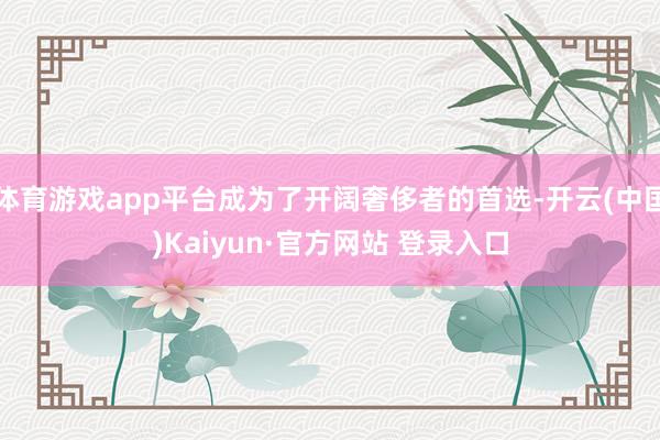 体育游戏app平台成为了开阔奢侈者的首选-开云(中国)Kaiyun·官方网站 登录入口