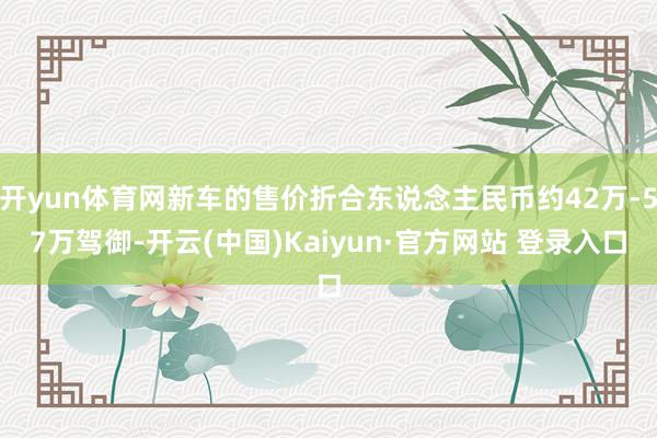 开yun体育网新车的售价折合东说念主民币约42万-57万驾御-开云(中国)Kaiyun·官方网站 登录入口