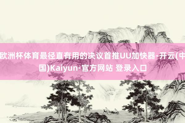 欧洲杯体育最径直有用的决议首推UU加快器-开云(中国)Kaiyun·官方网站 登录入口