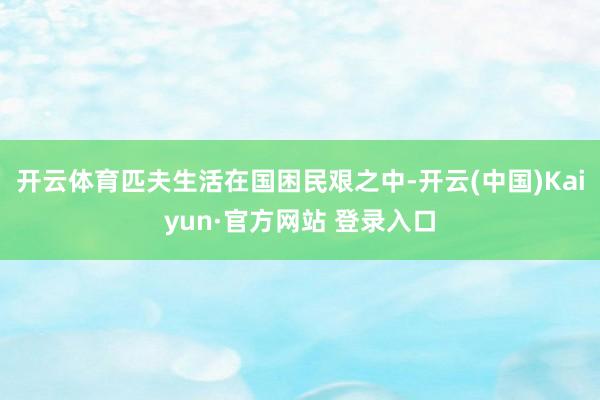开云体育匹夫生活在国困民艰之中-开云(中国)Kaiyun·官方网站 登录入口