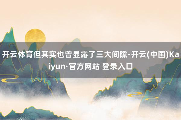 开云体育但其实也曾显露了三大间隙-开云(中国)Kaiyun·官方网站 登录入口