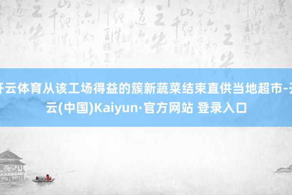 开云体育从该工场得益的簇新蔬菜结束直供当地超市-开云(中国)Kaiyun·官方网站 登录入口