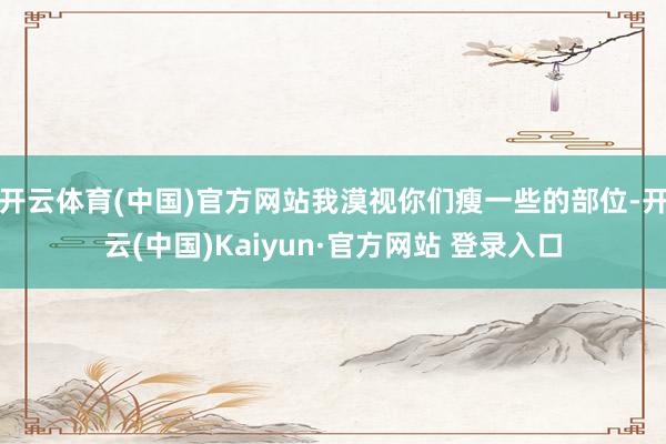 开云体育(中国)官方网站我漠视你们瘦一些的部位-开云(中国)Kaiyun·官方网站 登录入口