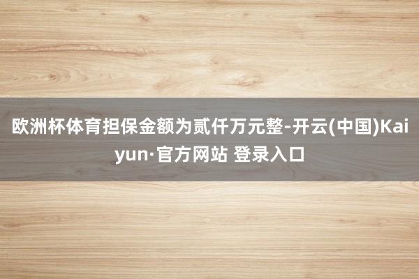欧洲杯体育担保金额为贰仟万元整-开云(中国)Kaiyun·官方网站 登录入口