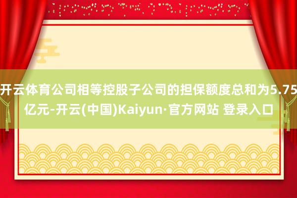 开云体育公司相等控股子公司的担保额度总和为5.75亿元-开云(中国)Kaiyun·官方网站 登录入口