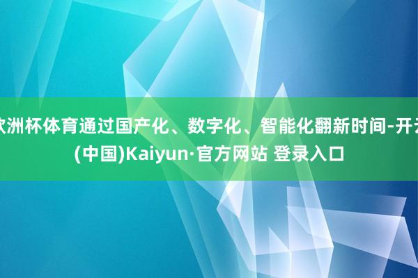 欧洲杯体育通过国产化、数字化、智能化翻新时间-开云(中国)Kaiyun·官方网站 登录入口