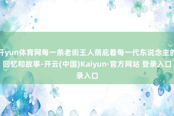 开yun体育网每一条老街王人荫庇着每一代东说念主的回忆和故事-开云(中国)Kaiyun·官方网站 登录入口