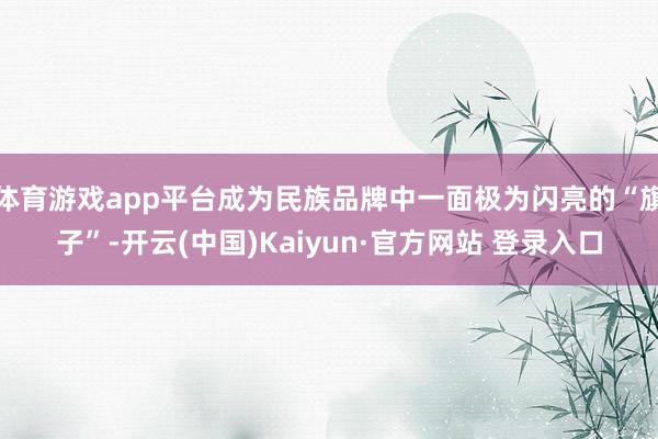 体育游戏app平台成为民族品牌中一面极为闪亮的“旗子”-开云(中国)Kaiyun·官方网站 登录入口