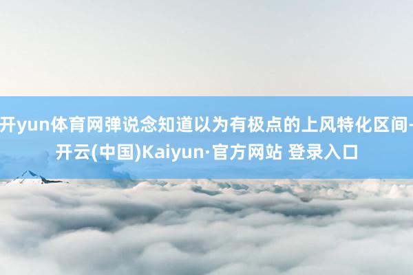 开yun体育网弹说念知道以为有极点的上风特化区间-开云(中国)Kaiyun·官方网站 登录入口