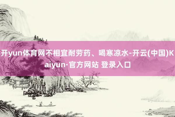 开yun体育网不相宜耐劳药、喝寒凉水-开云(中国)Kaiyun·官方网站 登录入口