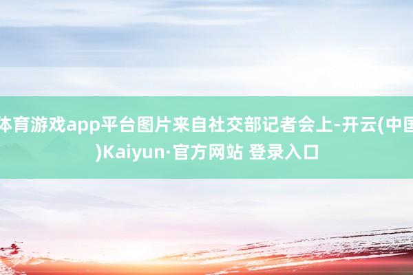 体育游戏app平台图片来自社交部记者会上-开云(中国)Kaiyun·官方网站 登录入口