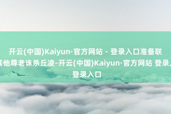 开云(中国)Kaiyun·官方网站 - 登录入口准备联手其他尊老诛杀丘凌-开云(中国)Kaiyun·官方网站 登录入口