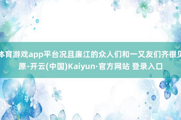 体育游戏app平台况且廉江的众人们和一又友们齐很见原-开云(中国)Kaiyun·官方网站 登录入口
