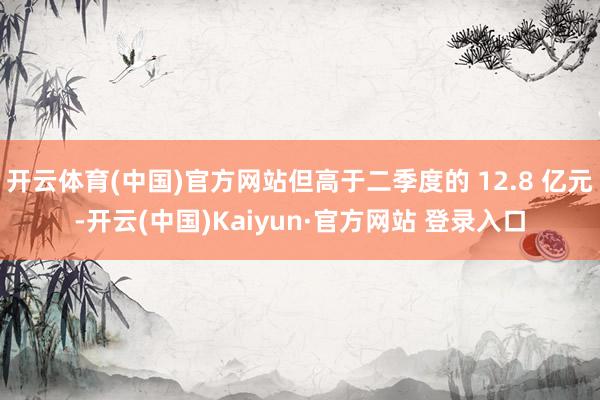 开云体育(中国)官方网站但高于二季度的 12.8 亿元-开云(中国)Kaiyun·官方网站 登录入口