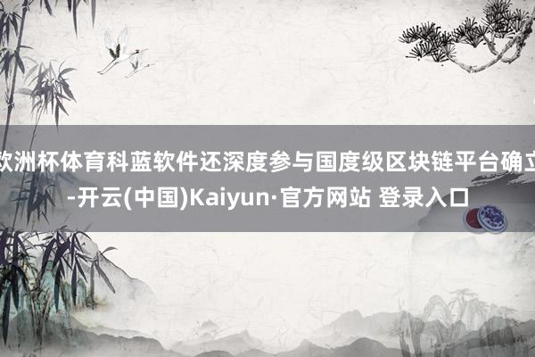 欧洲杯体育　　科蓝软件还深度参与国度级区块链平台确立-开云(中国)Kaiyun·官方网站 登录入口