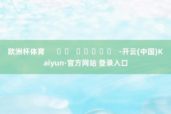 欧洲杯体育      		  					  -开云(中国)Kaiyun·官方网站 登录入口