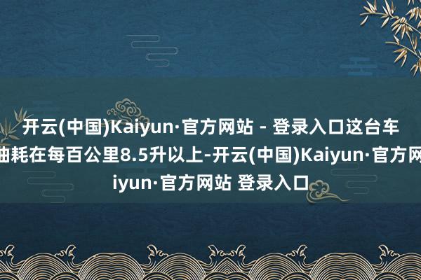 开云(中国)Kaiyun·官方网站 - 登录入口这台车的高速行驶油耗在每百公里8.5升以上-开云(中国)Kaiyun·官方网站 登录入口