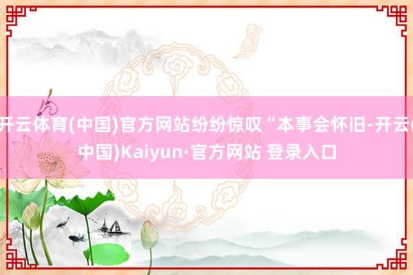 开云体育(中国)官方网站纷纷惊叹“本事会怀旧-开云(中国)Kaiyun·官方网站 登录入口
