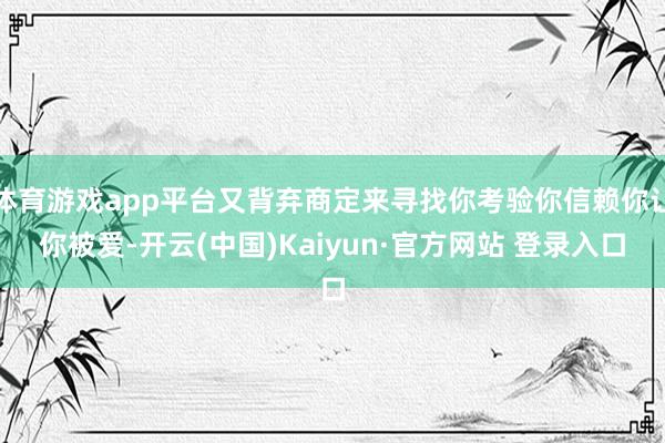 体育游戏app平台又背弃商定来寻找你考验你信赖你让你被爱-开云(中国)Kaiyun·官方网站 登录入口
