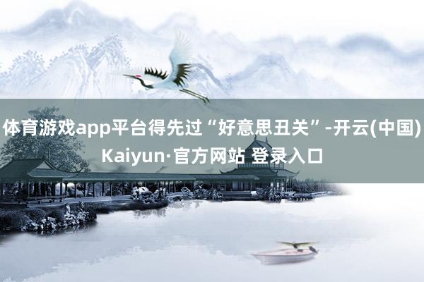 体育游戏app平台得先过“好意思丑关”-开云(中国)Kaiyun·官方网站 登录入口