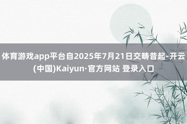 体育游戏app平台自2025年7月21日交畴昔起-开云(中国)Kaiyun·官方网站 登录入口