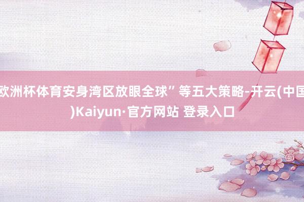 欧洲杯体育安身湾区放眼全球”等五大策略-开云(中国)Kaiyun·官方网站 登录入口