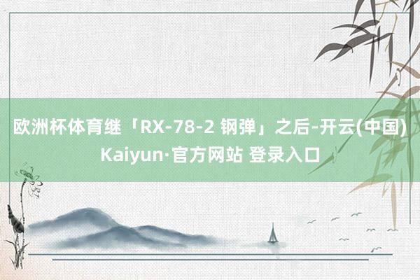 欧洲杯体育继「RX-78-2 钢弹」之后-开云(中国)Kaiyun·官方网站 登录入口