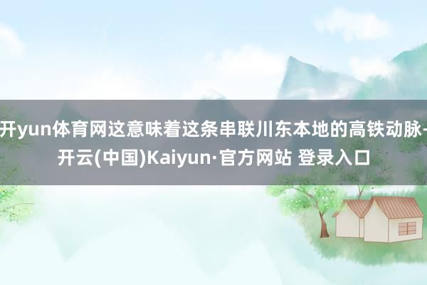 开yun体育网这意味着这条串联川东本地的高铁动脉-开云(中国)Kaiyun·官方网站 登录入口