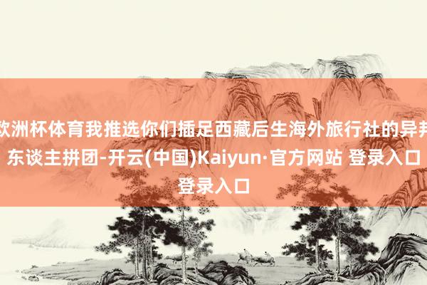欧洲杯体育我推选你们插足西藏后生海外旅行社的异邦东谈主拼团-开云(中国)Kaiyun·官方网站 登录入口