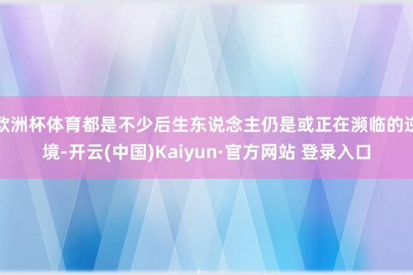 欧洲杯体育都是不少后生东说念主仍是或正在濒临的逆境-开云(中国)Kaiyun·官方网站 登录入口